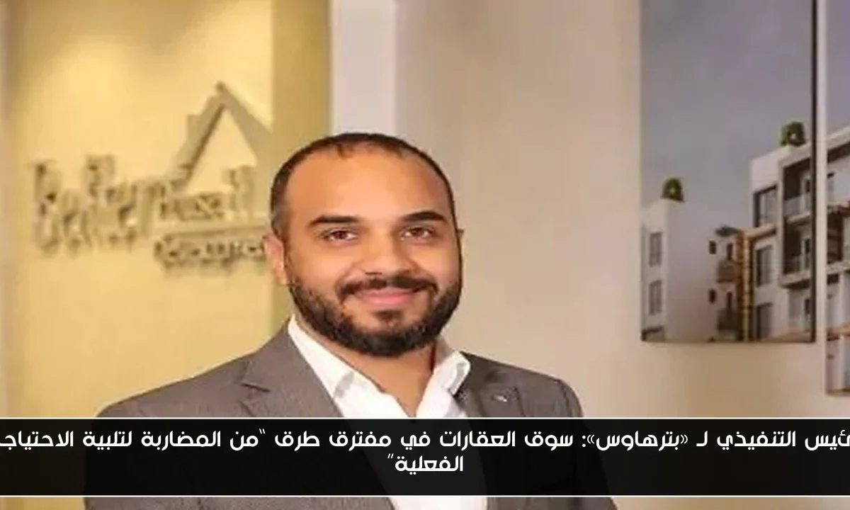 الرئيس التنفيذي لـ «بترهاوس»: سوق العقارات في مفترق طرق “من المضاربة لتلبية الاحتياجات الفعلية”