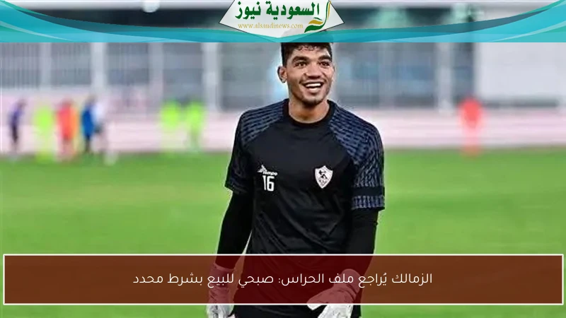 الزمالك يُراجع ملف الحراس: صبحي للبيع بشرط محدد
