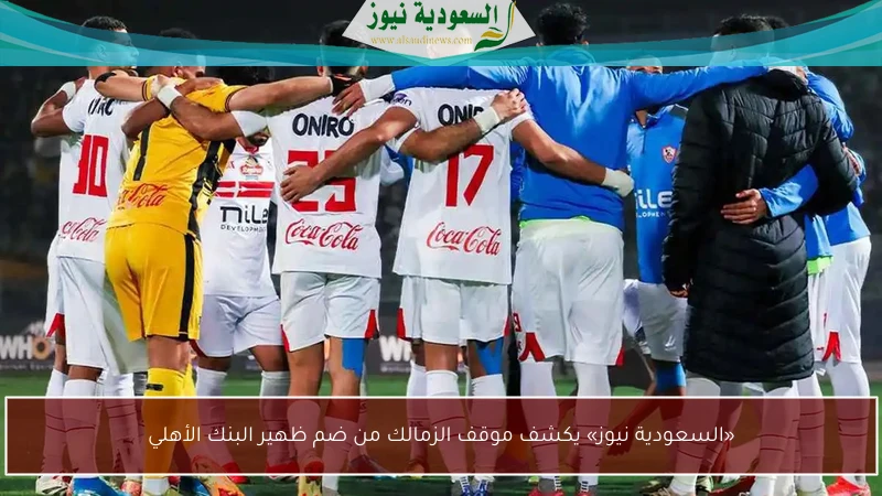 «السعودية نيوز» يكشف موقف الزمالك من ضم ظهير البنك الأهلي