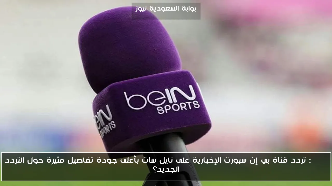 beIN: تردد قناة بي إن سبورت الإخبارية على نايل سات بأعلى جودة تفاصيل مثيرة حول التردد الجديد؟