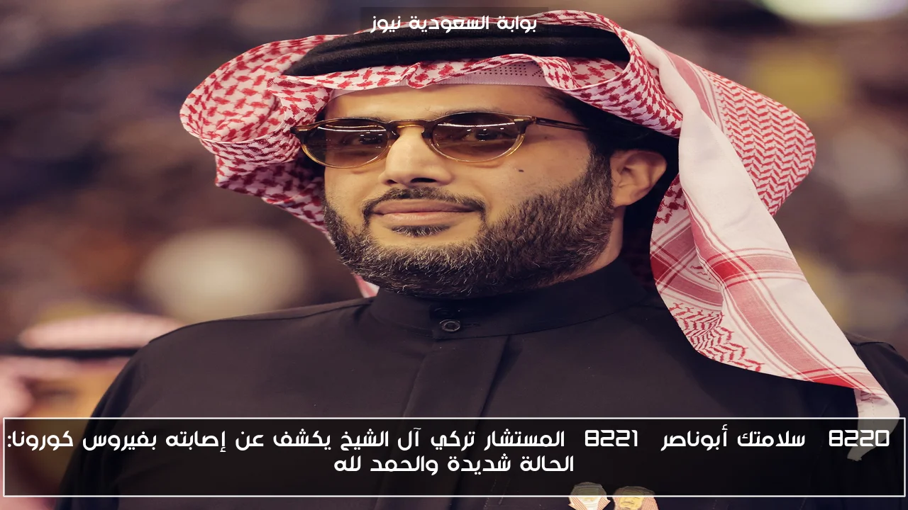 “سلامتك أبوناصر” المستشار تركي آل الشيخ يكشف عن إصابته بفيروس كورونا: الحالة شديدة والحمد لله