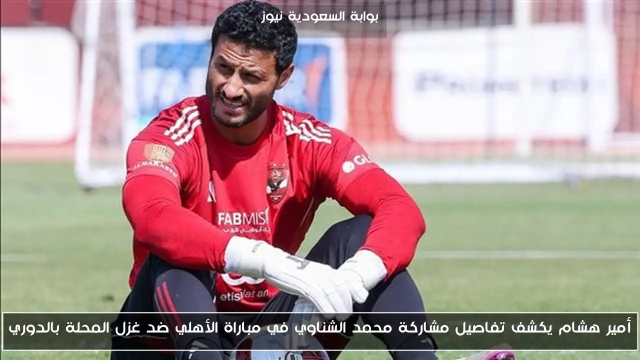 أمير هشام يكشف تفاصيل مشاركة محمد الشناوي في مباراة الأهلي ضد غزل المحلة بالدوري