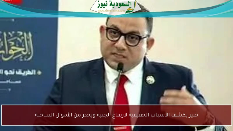 خبير يكشف الأسباب الحقيقية لارتفاع الجنيه ويحذر من الأموال الساخنة
