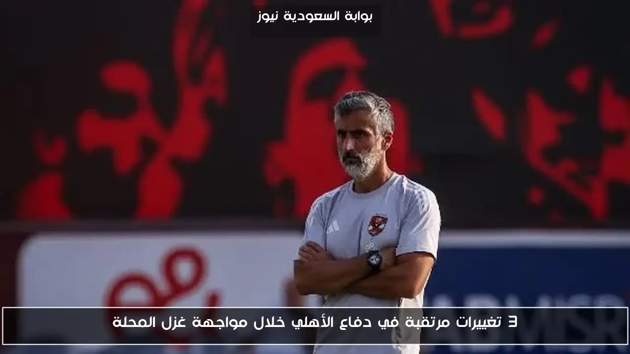 3 تغييرات مرتقبة في دفاع الأهلي خلال مواجهة غزل المحلة