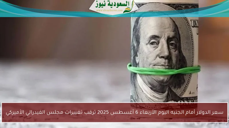 سعر الدولار أمام الجنيه اليوم الأربعاء 6 أغسطس 2025 ترقب تغييرات مجلس الفيدرالي الأميركي