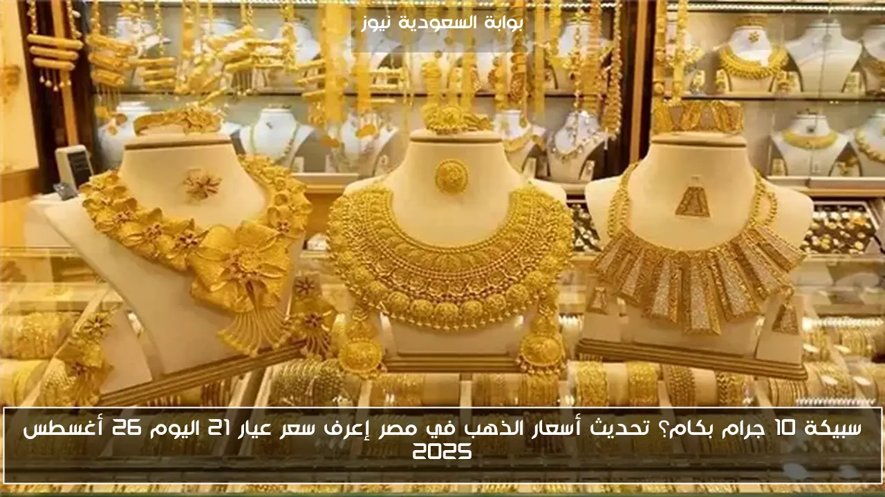 سبيكة 10 جرام بكام؟ تحديث أسعار الذهب في مصر إعرف سعر عيار 21 اليوم 26 أغسطس 2025