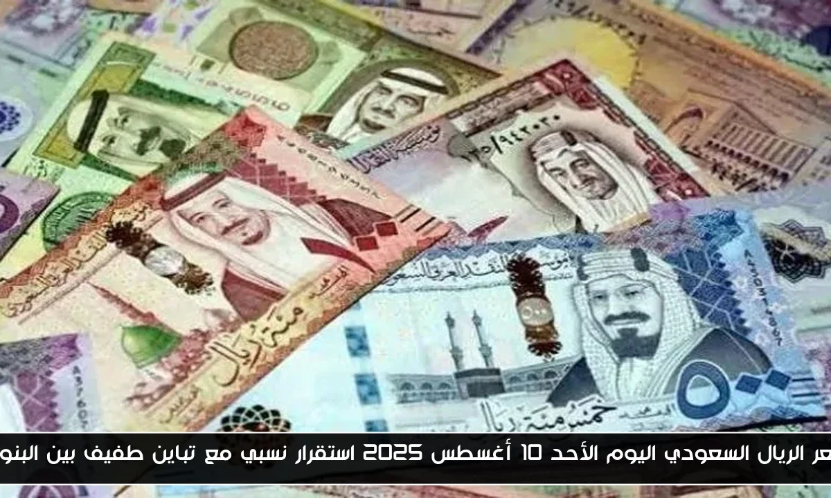 سعر الريال السعودي اليوم الأحد 10 أغسطس 2025 استقرار نسبي مع تباين طفيف بين البنوك