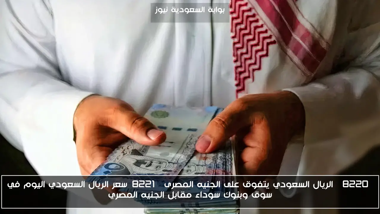 “الريال السعودي يتفوق على الجنيه المصرى”سعر الريال السعودي اليوم في سوق وبنوك سوداء مقابل الجنيه المصري