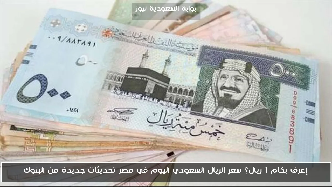إعرف بكام 1 ريال؟ سعر الريال السعودي اليوم في مصر تحديثات جديدة من البنوك