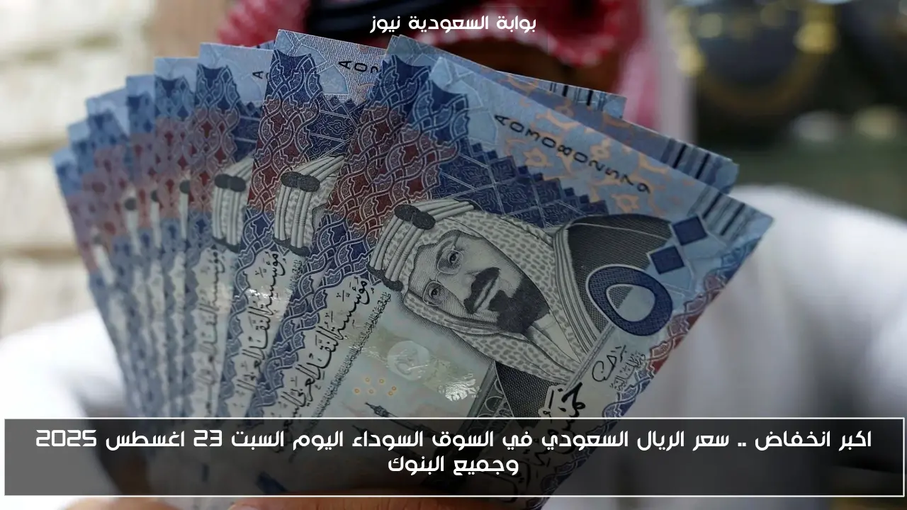 اكبر انخفاض .. سعر الريال السعودي في السوق السوداء اليوم السبت 23 اغسطس 2025 وجميع البنوك