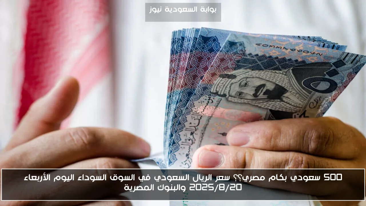 500 سعودي بكام مصري؟؟ سعر الريال السعودي في السوق السوداء اليوم الأربعاء 2025/8/20 والبنوك المصرية