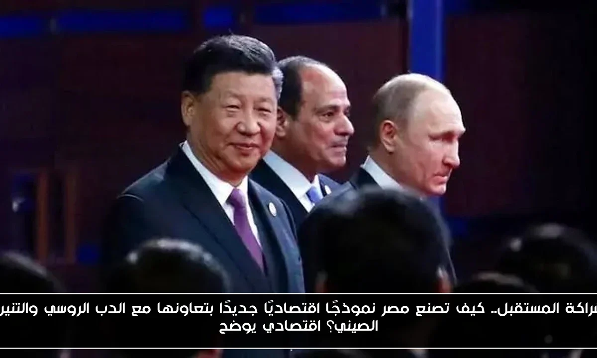 شراكة المستقبل.. كيف تصنع مصر نموذجًا اقتصاديًا جديدًا بتعاونها مع الدب الروسي والتنين الصيني؟ اقتصادي يوضح