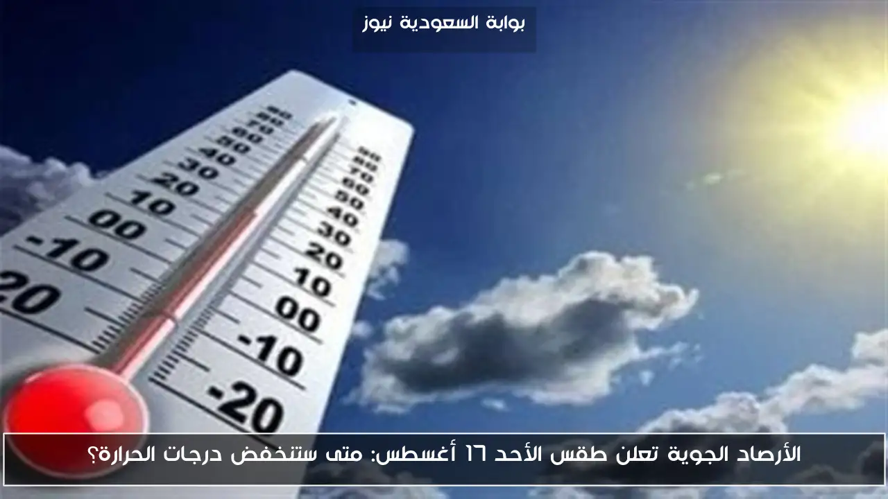 الأرصاد الجوية تعلن طقس الأحد 17 أغسطس: متى ستنخفض درجات الحرارة؟