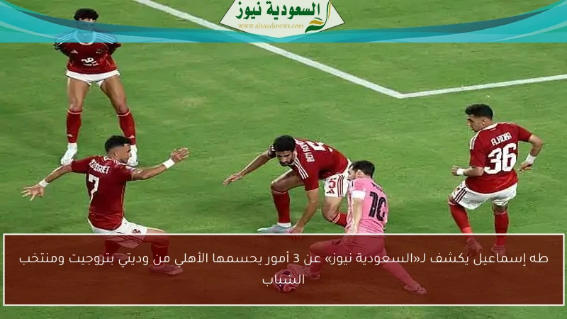 طه إسماعيل يكشف لـ«السعودية نيوز» عن 3 أمور يحسمها الأهلي من وديتي بتروجيت ومنتخب الشباب