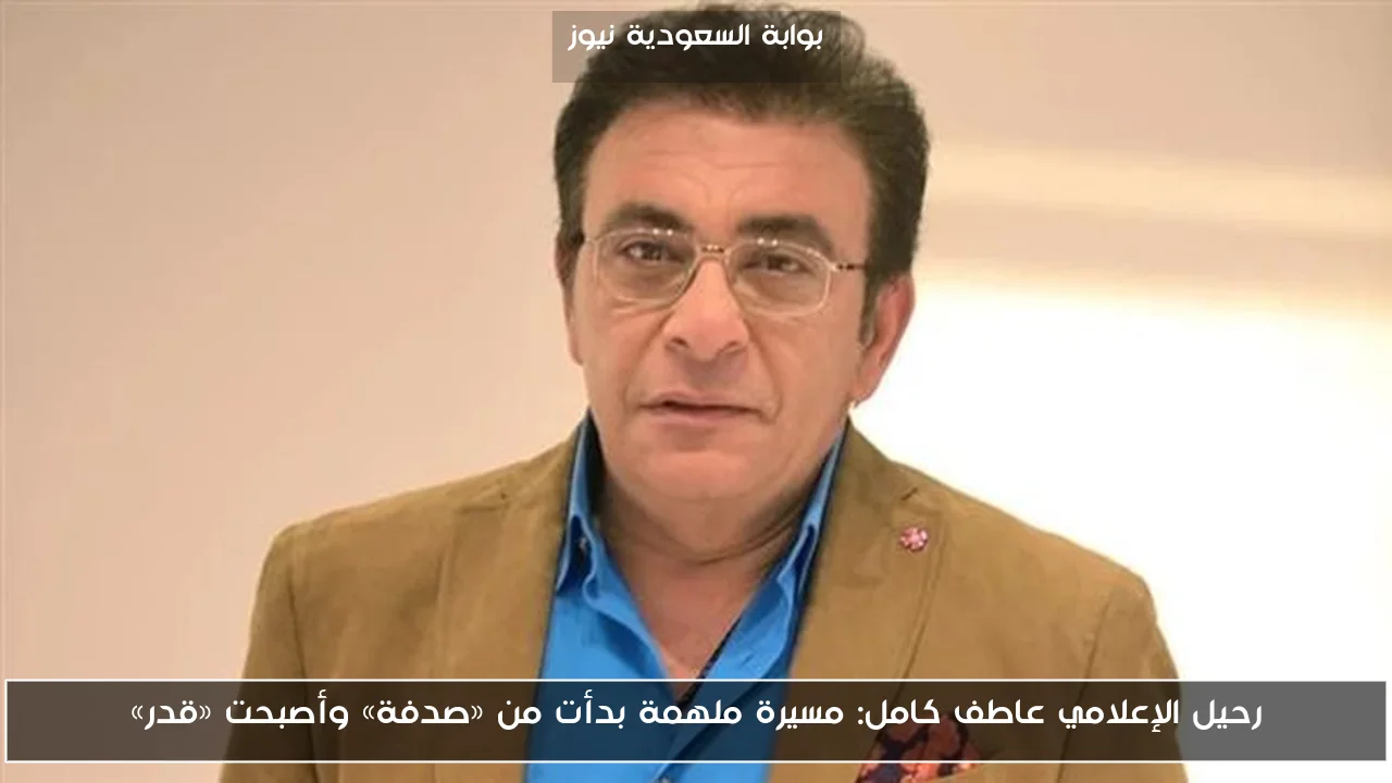 رحيل الإعلامي عاطف كامل: مسيرة ملهمة بدأت من «صدفة» وأصبحت «قدر»