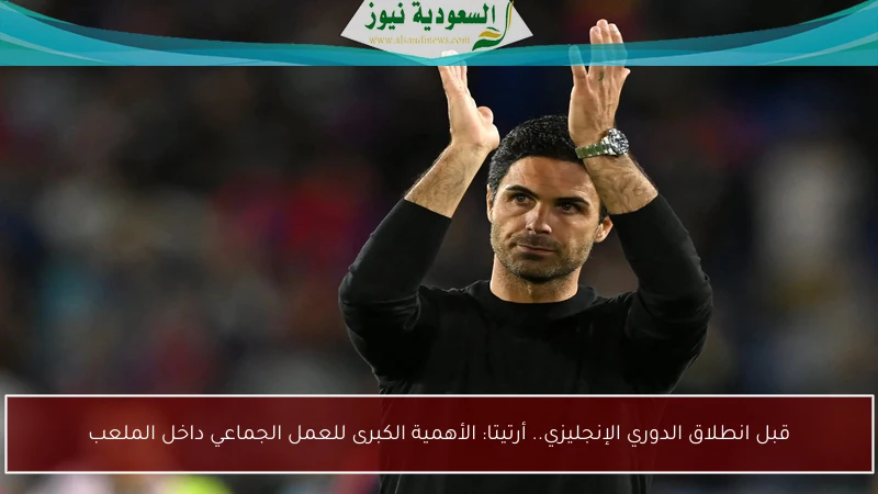 قبل انطلاق الدوري الإنجليزي.. أرتيتا: الأهمية الكبرى للعمل الجماعي داخل الملعب