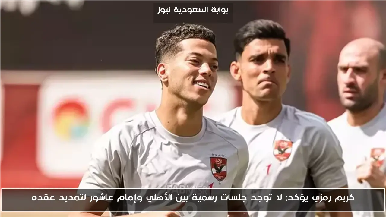 كريم رمزي يؤكد: لا توجد جلسات رسمية بين الأهلي وإمام عاشور لتمديد عقده