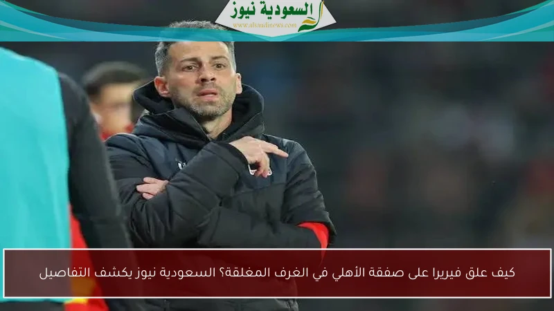كيف علق فيريرا على صفقة الأهلي في الغرف المغلقة؟ السعودية نيوز يكشف التفاصيل