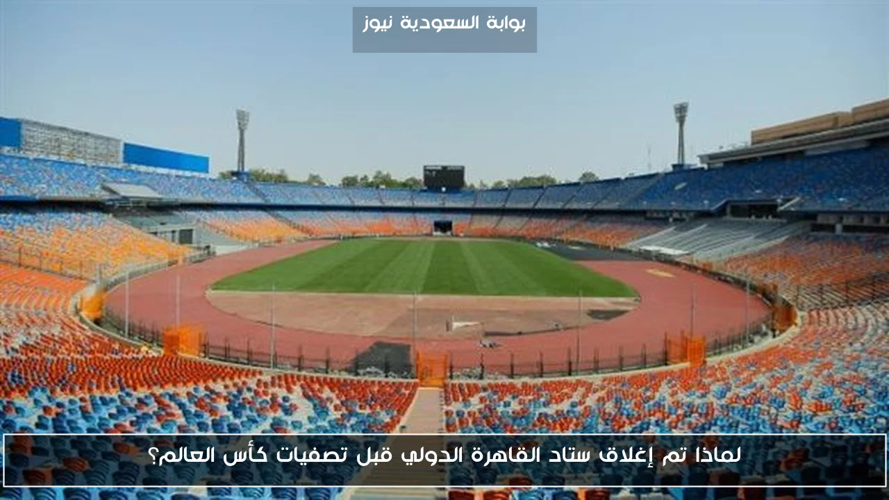 لماذا تم إغلاق ستاد القاهرة الدولي قبل تصفيات كأس العالم؟