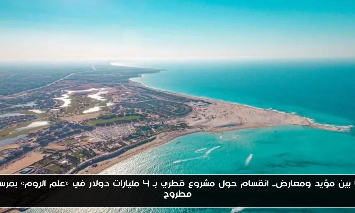 ما بين مؤيد ومعارض.. انقسام حول مشروع قطري بـ 4 مليارات دولار في «علم الروم» بمرسى مطروح