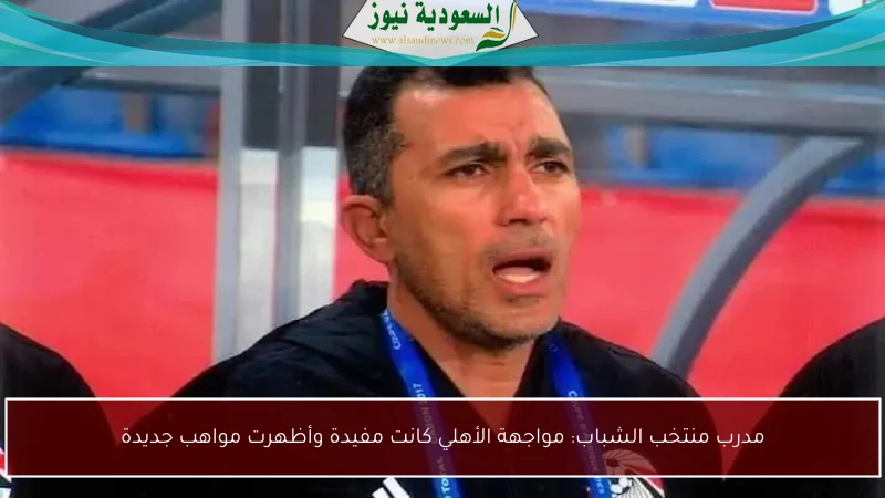 مدرب منتخب الشباب: مواجهة الأهلي كانت مفيدة وأظهرت مواهب جديدة