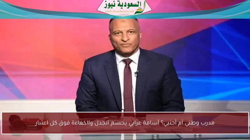 مدرب وطني أم أجنبي؟ أسامة عرابي يحسم الجدل والكفاءة فوق كل اعتبار