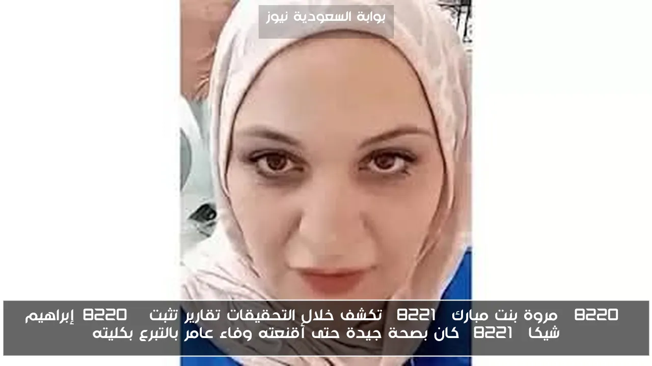“مروة بنت مبارك” تكشف خلال التحقيقات تقارير تثبت “إبراهيم شيكا” كان بصحة جيدة حتى أقنعته وفاء عامر بالتبرع بكليته