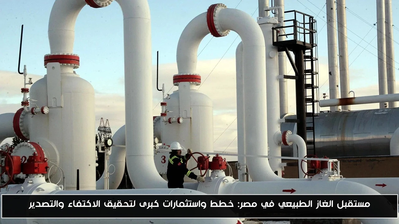مستقبل الغاز الطبيعي في مصر: خطط واستثمارات كبرى لتحقيق الاكتفاء والتصدير