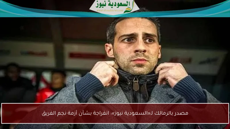 مصدر بالزمالك لـ«السعودية نيوز»: انفراجة بشأن أزمة نجم الفريق