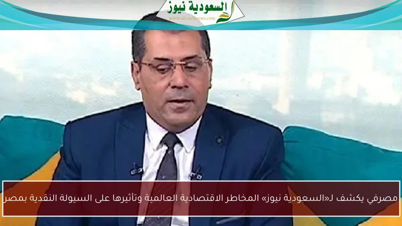 مصرفي يكشف لـ«السعودية نيوز» المخاطر الاقتصادية العالمية وتأثيرها على السيولة النقدية بمصر