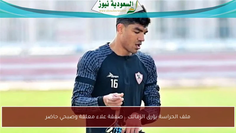 ملف الحراسة يؤرق الزمالك.. صفقة علاء معلقة وصبحي حاضر