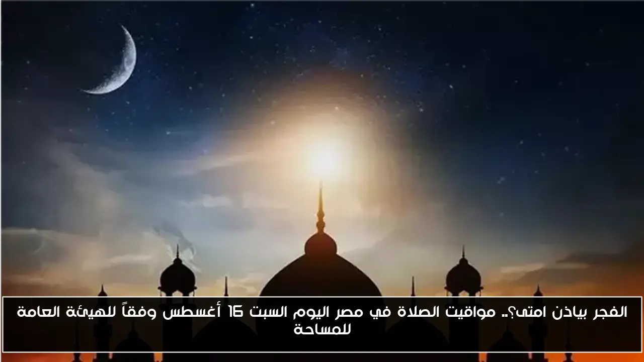 الفجر بياذن امتى؟.. مواقيت الصلاة في مصر اليوم السبت 16 أغسطس وفقاً للهيئة العامة للمساحة
