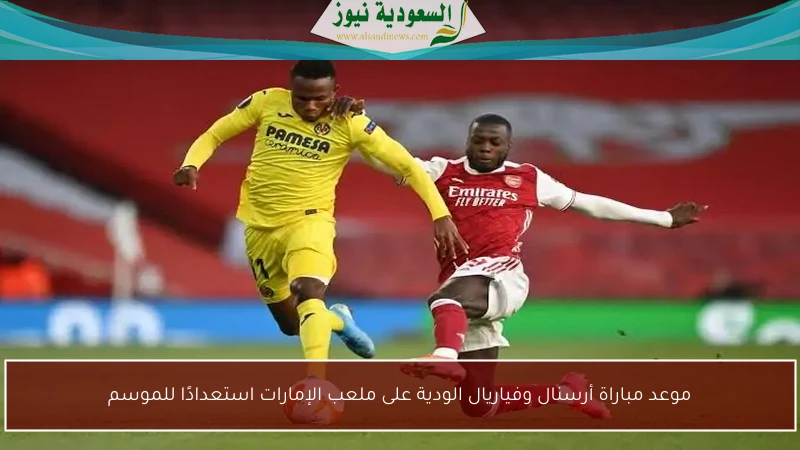 موعد مباراة أرسنال وفياريال الودية على ملعب الإمارات استعدادًا للموسم