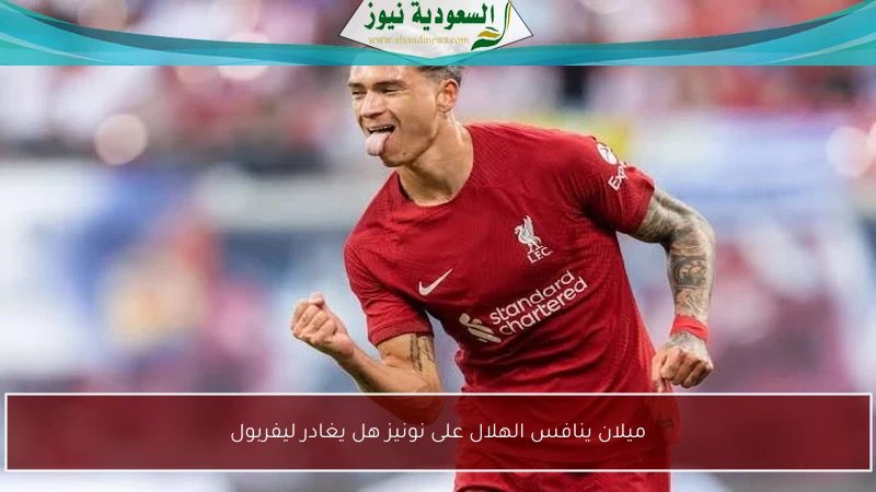 ميلان ينافس الهلال على نونيز هل يغادر ليفربول