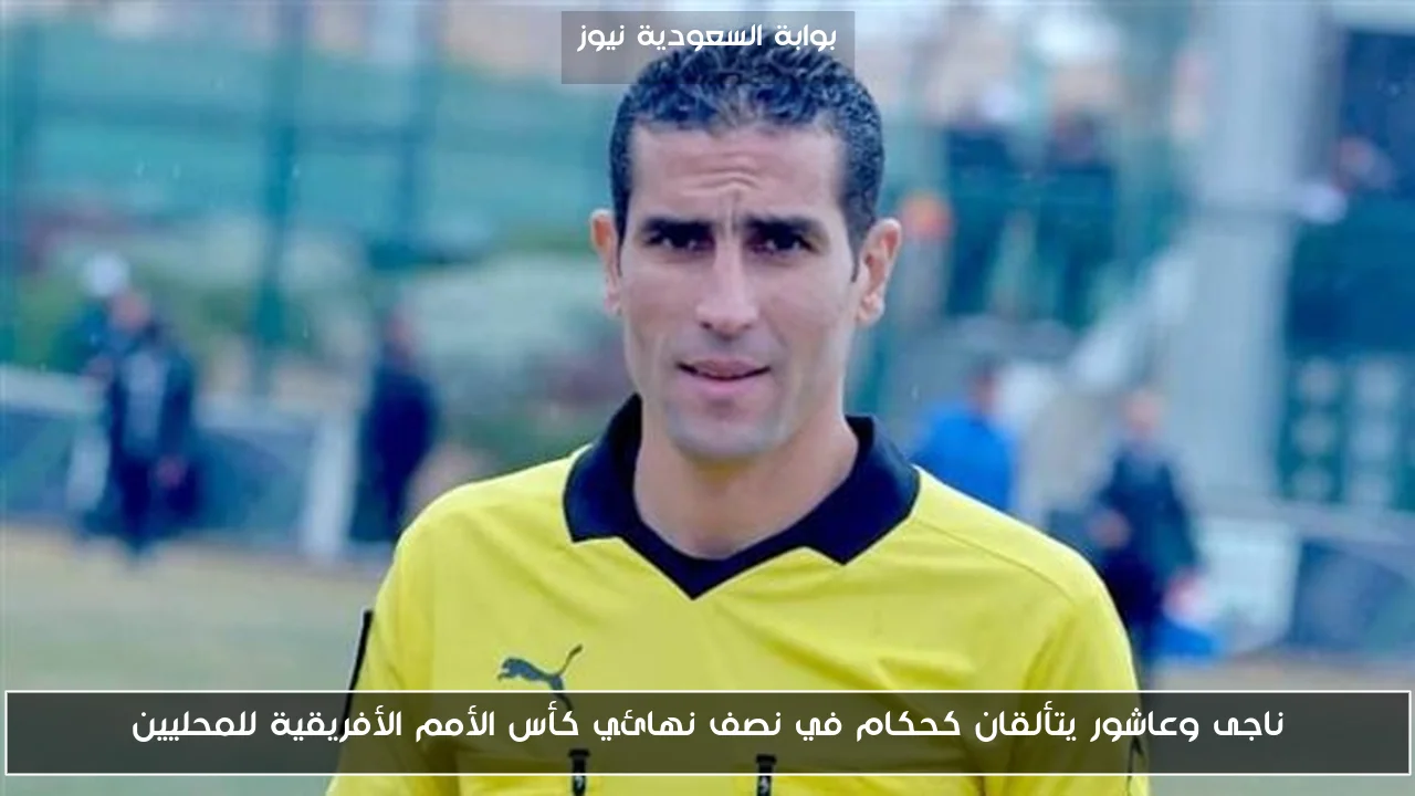 ناجى وعاشور يتألقان كحكام في نصف نهائي كأس الأمم الأفريقية للمحليين