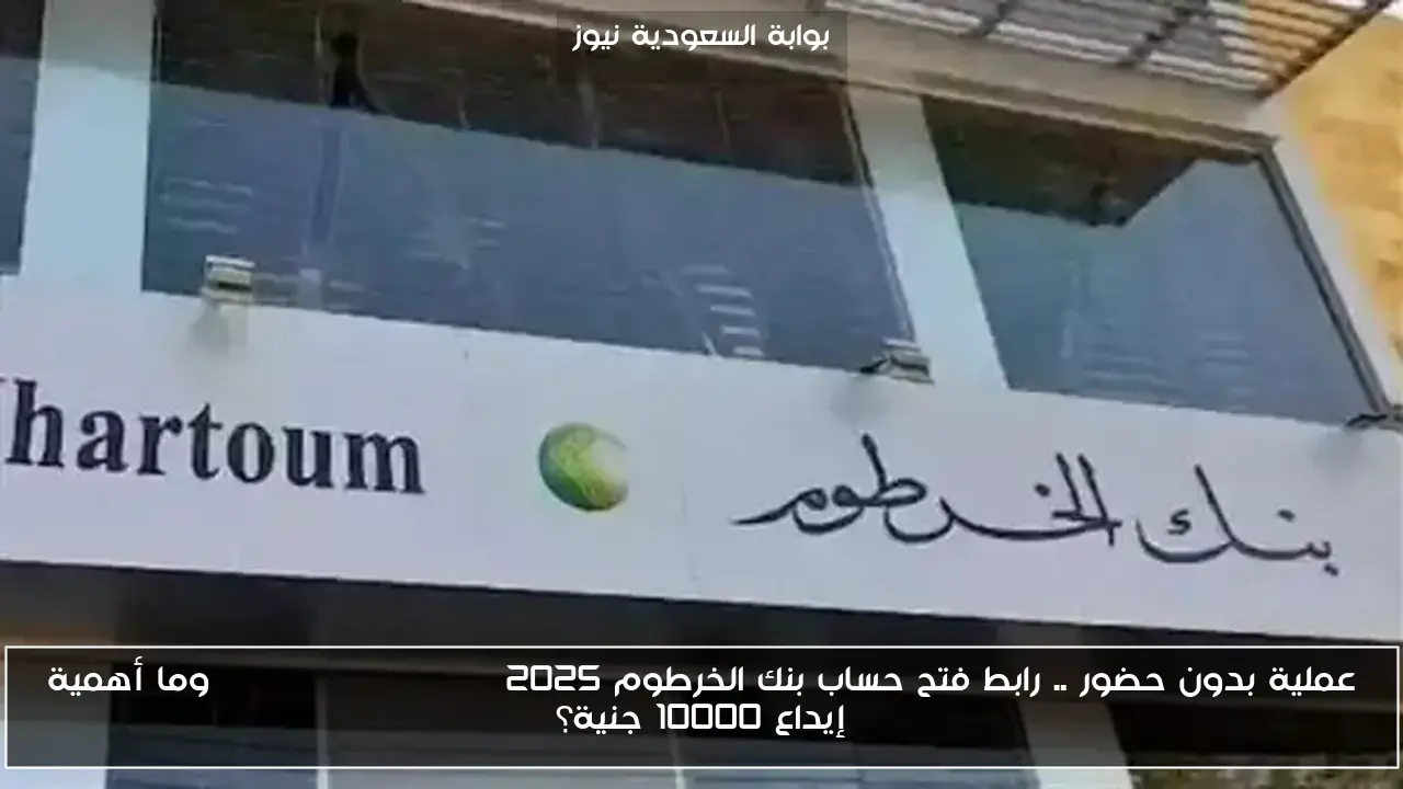 عملية بدون حضور .. رابط فتح حساب بنك الخرطوم 2025 bank of khartoum وما أهمية إيداع 10000 جنية؟