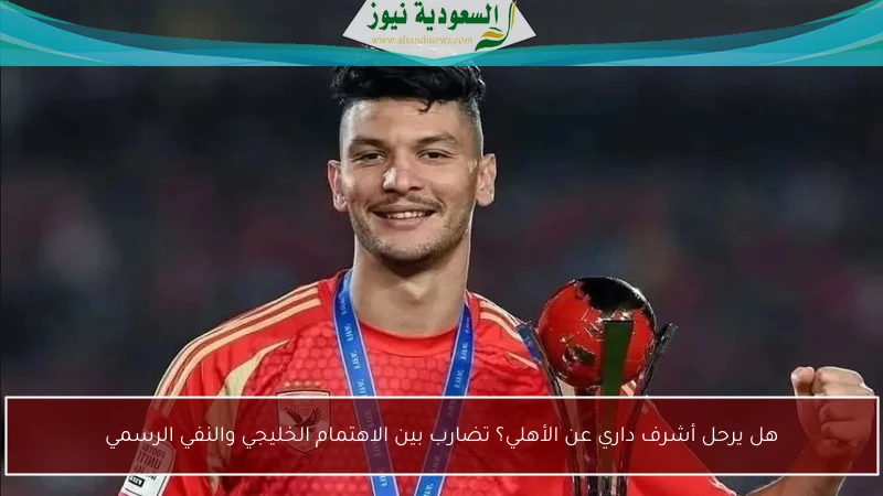 هل يرحل أشرف داري عن الأهلي؟ تضارب بين الاهتمام الخليجي والنفي الرسمي