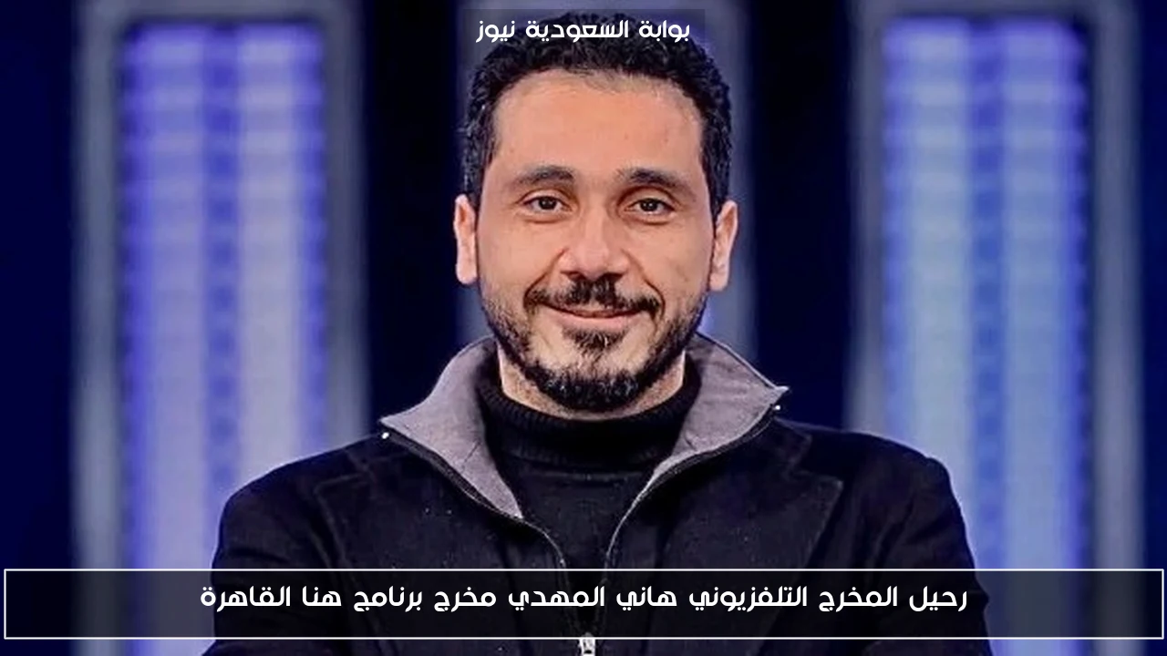 رحيل المخرج التلفزيوني هاني المهدي مخرج برنامج هنا القاهرة